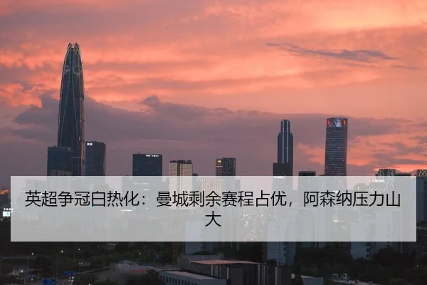 英超争冠白热化：曼城剩余赛程占优，阿森纳压力山大