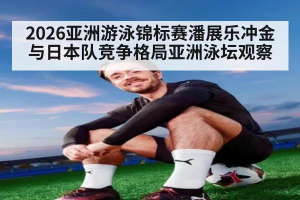2026亚洲游泳锦标赛潘展乐冲金与日本队竞争格局亚洲泳坛观察